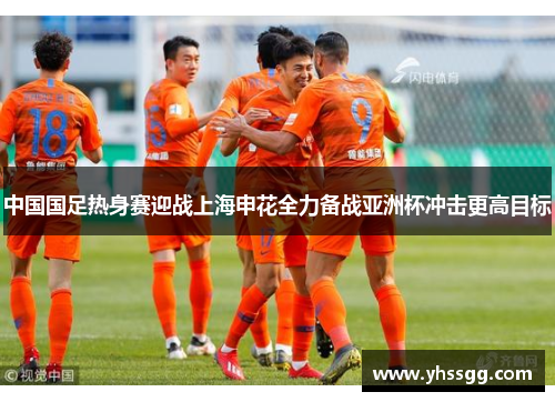 中国国足热身赛迎战上海申花全力备战亚洲杯冲击更高目标