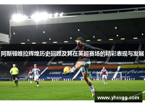 阿斯顿维拉辉煌历史回顾及其在英超赛场的精彩表现与发展
